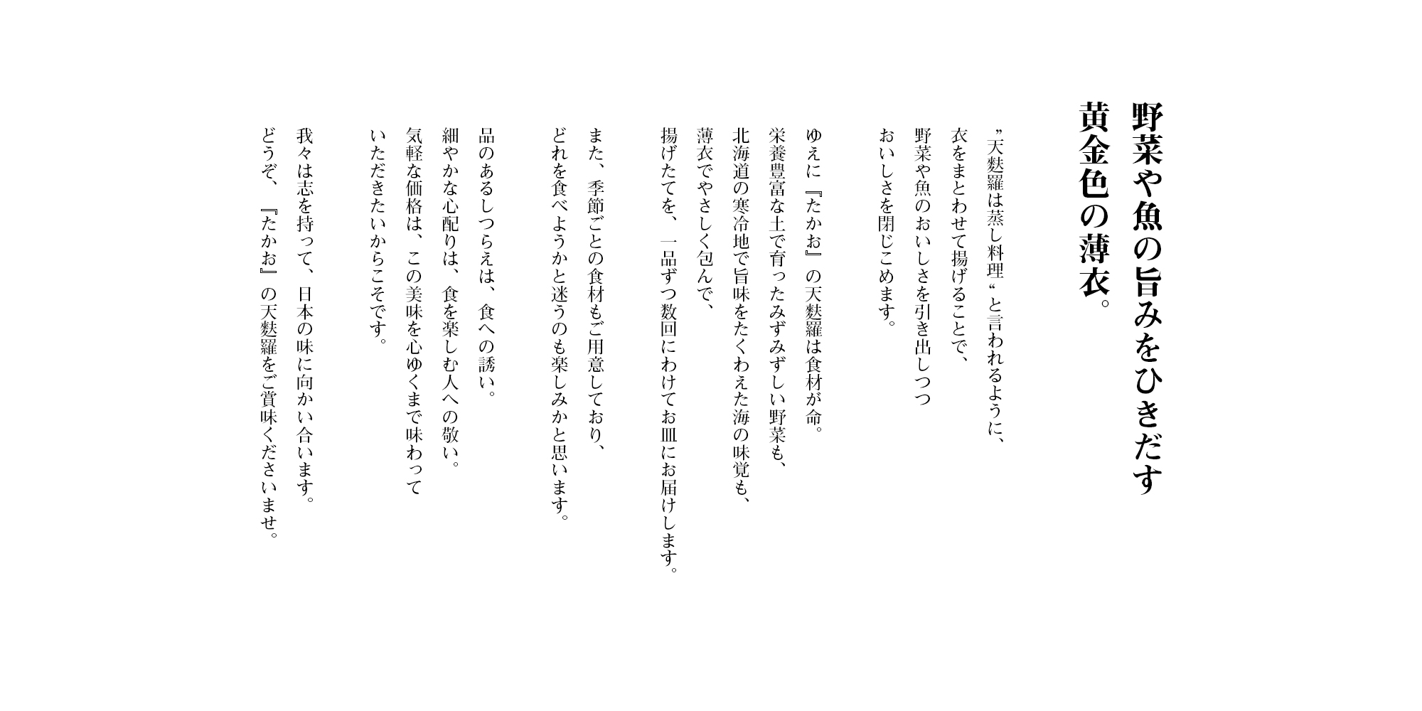 야채와 생선의 맛을 끌어내는 황금빛 얇은 옷. 텐푸라는 즉석 음식이라고도 불리는 만큼, 옷을 입히고 튀겨서 야채와 생선의 맛을 끌어내면서 맛을 봉인합니다. 그러므로 「텐사쿠」의 텐푸라는 식재료가 중요합니다. 영양 가득한 토양에서 자란 촉촉한 야채도, 홋카이도의 추운 지방에서 맛을 증강시킨 바다의 옷으로 부드럽게 감싸서, 즉석으로 여러 번 나누어 접시에 제공합니다. 또한 계절별 식재료도 준비하고 있어 어떤 것을 먹을지 고민하는 것도 즐거울 것입니다. 우아한 정돈은 음식으로의 유혹이고, 세심한 배려는 음식을 즐기는 사람을 존중하는 것입니다. 부담 없는 가격은 이 맛을 마음껏 즐기고 싶기 때문입니다. 우리는 열정을 가지고 일본의 맛을 향합니다. 어서 「텐사쿠」의 텐푸라를 맛보세요.
